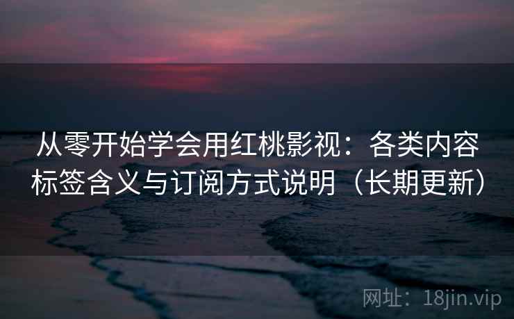 从零开始学会用红桃影视：各类内容标签含义与订阅方式说明（长期更新）