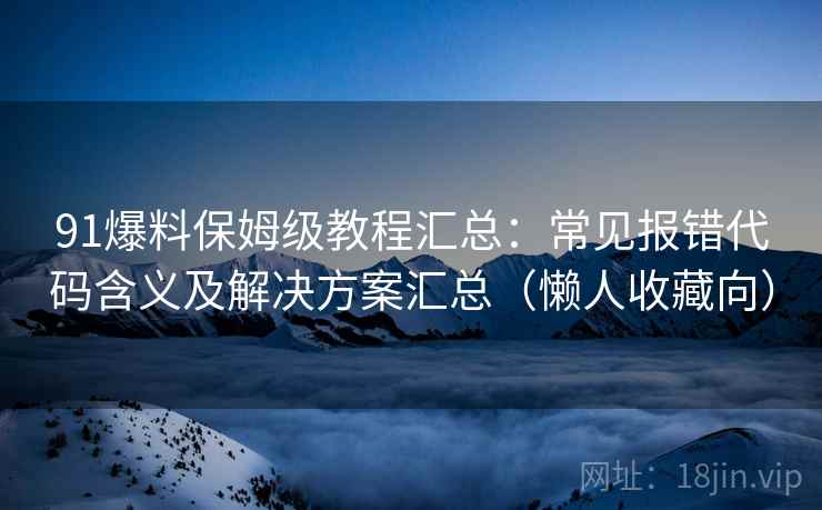 91爆料保姆级教程汇总：常见报错代码含义及解决方案汇总（懒人收藏向）