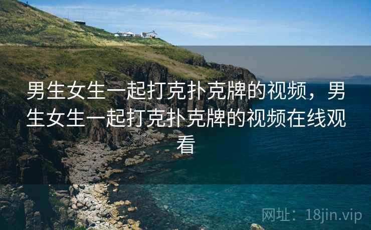男生女生一起打克扑克牌的视频,男生女生一起打克扑克牌的视频在线观看 男生女生一起打克扑克牌的视频,男生女生一起打克扑克牌的视频在线观看