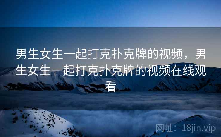 男生女生一起打克扑克牌的视频，男生女生一起打克扑克牌的视频在线观看