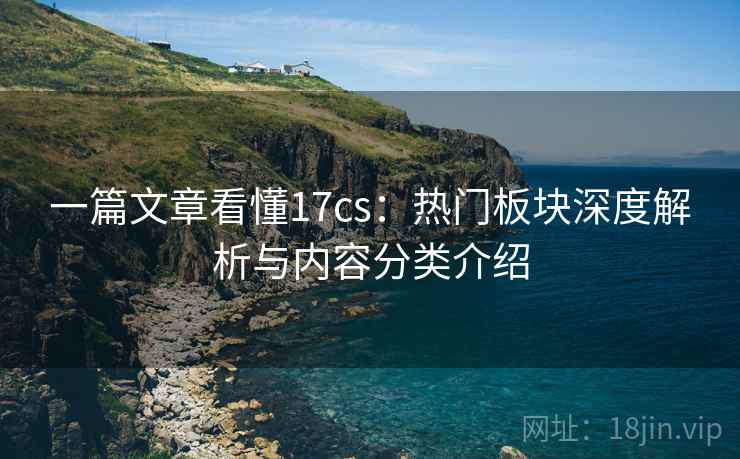 一篇文章看懂17cs:热门板块深度解析与内容分类介绍 一篇文章看懂17cs:热门板块深度解析与内容分类介绍