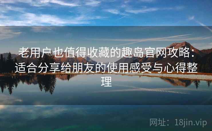 老用户也值得收藏的趣岛官网攻略：适合分享给朋友的使用感受与心得整理
