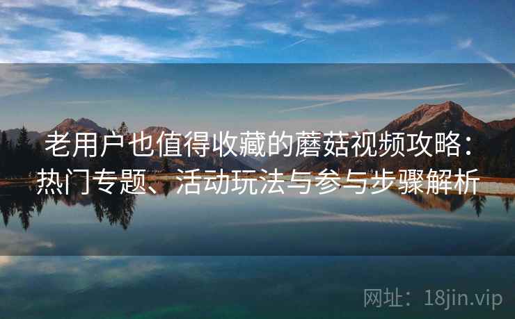 老用户也值得收藏的蘑菇视频攻略:热门专题、活动玩法与参与步骤解析 老用户也值得收藏的蘑菇视频攻略:热门专题、活动玩法与参与步骤解析