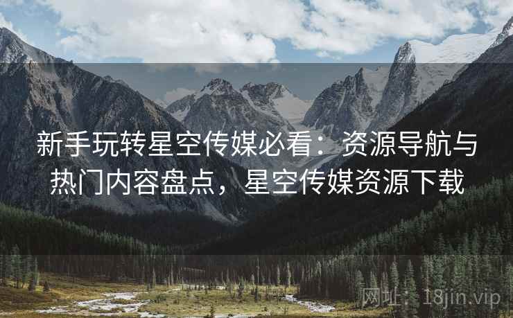 新手玩转星空传媒必看：资源导航与热门内容盘点，星空传媒资源下载