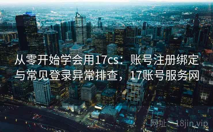 从零开始学会用17cs：账号注册绑定与常见登录异常排查，17账号服务网