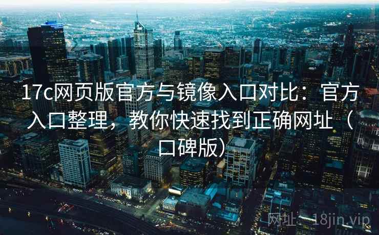 17c网页版官方与镜像入口对比：官方入口整理，教你快速找到正确网址（口碑版）