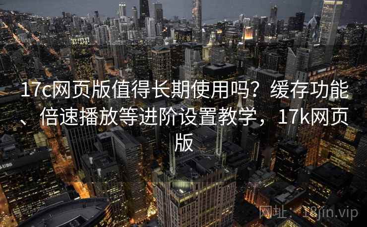 17c网页版值得长期使用吗?缓存功能、倍速播放等进阶设置教学,17k网页版 17c网页版值得长期使用吗?缓存功能、倍速播放等进阶设置教学,17k网页版